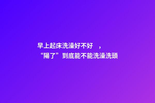 早上起床洗澡好不好，“陽了”到底能不能洗澡洗頭